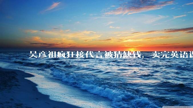 吴彦祖疯狂接代言被猜缺钱，卖完英语课又代言黄酒，他是真的缺钱还是有其他考量？