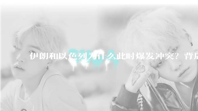 伊朗和以色列为什么此时爆发冲突？背后有哪些深层原因？