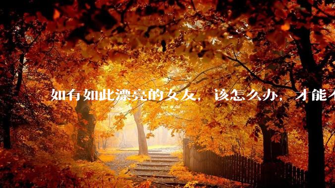 如有如此漂亮的女友，该怎么办，才能不弄丢？